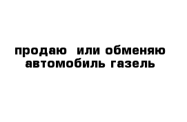 продаю  или обменяю автомобиль газель